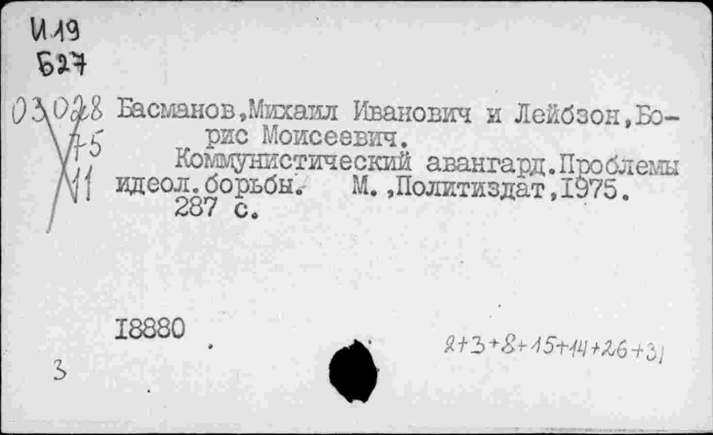 ﻿ж
Басманов »Михаил Иванович и Лейбзон»Бо-\ к С рис Моисеевич.
у{. Комафшстический авангард.Проблемы Я{ идеол.борьбы. М. »Политиздат,1975.
28 ( о •
18880
S
